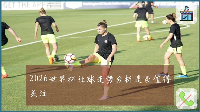2026世界杯让球走势分析是否值得关注